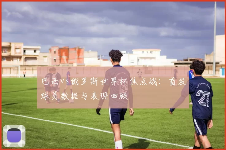 巴西vs俄罗斯世界杯焦点战：首发球员数据与表现回顾