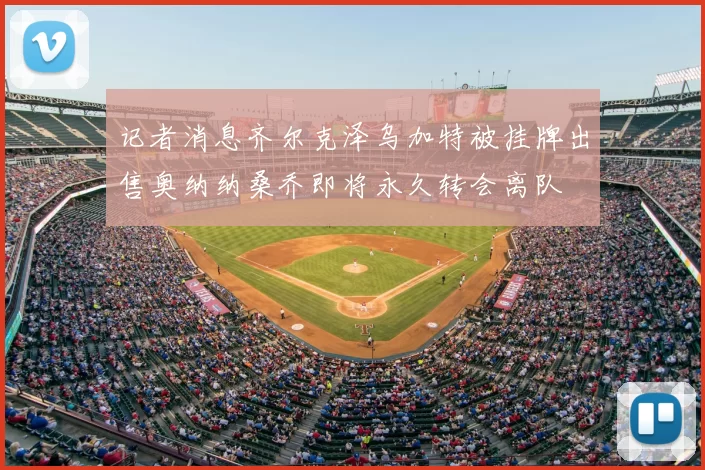 记者消息齐尔克泽乌加特被挂牌出售奥纳纳桑乔即将永久转会离队