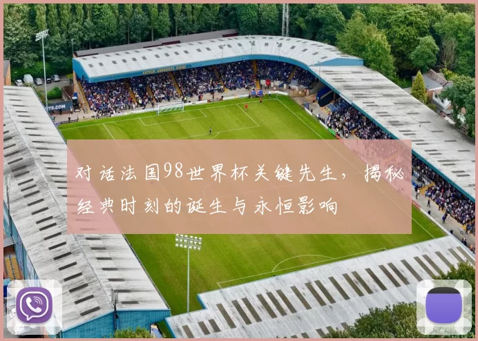 对话法国98世界杯关键先生，揭秘经典时刻的诞生与永恒影响