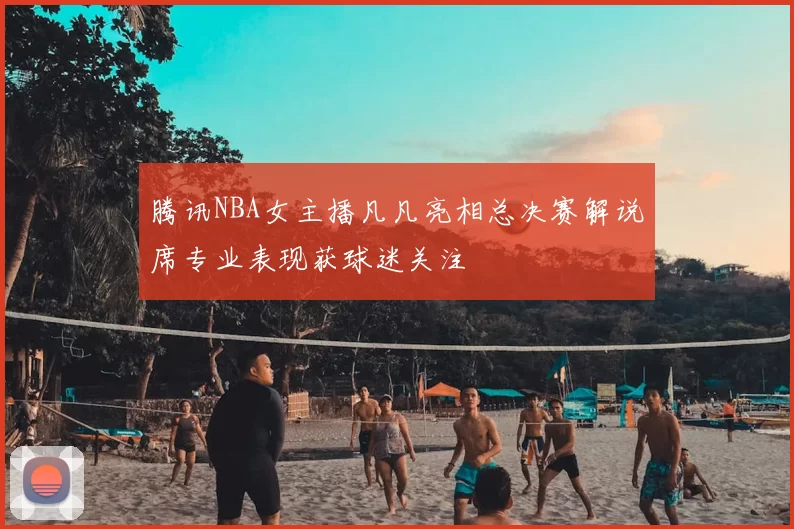 腾讯NBA女主播凡凡亮相总决赛解说席专业表现获球迷关注