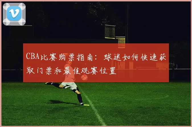 CBA比赛购票指南：球迷如何快速获取门票和最佳观赛位置