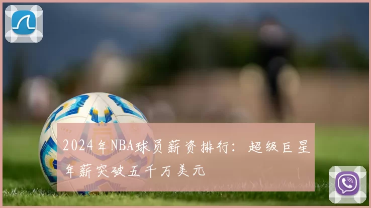 2024年NBA球员薪资排行：超级巨星年薪突破五千万美元
