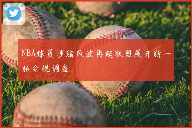 NBA球员涉赌风波再起联盟展开新一轮合规调查