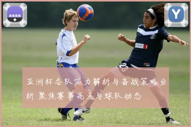 亚洲杯各队实力解析与备战策略分析 聚焦赛事亮点与球队动态