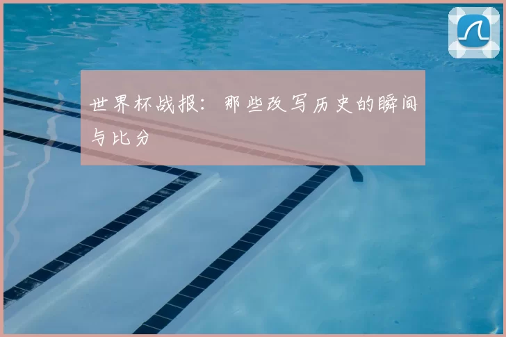 世界杯战报：那些改写历史的瞬间与比分