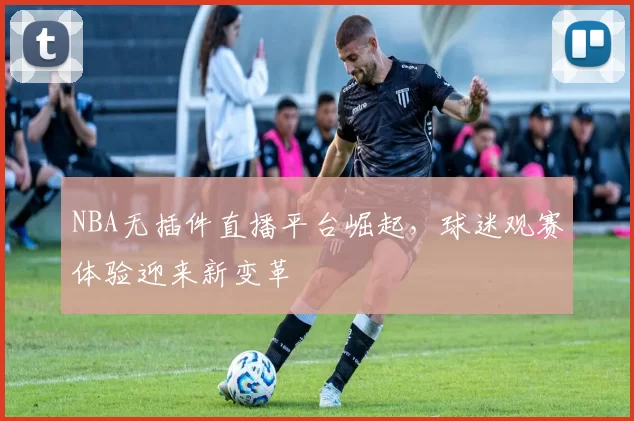 NBA无插件直播平台崛起，球迷观赛体验迎来新变革