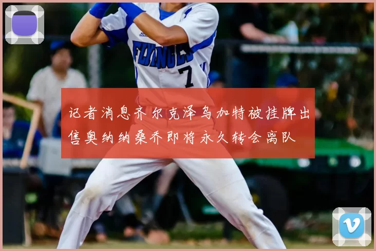 记者消息齐尔克泽乌加特被挂牌出售奥纳纳桑乔即将永久转会离队