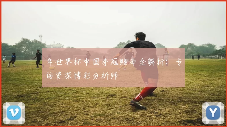 年世界杯中国夺冠赔率全解析：专访资深博彩分析师