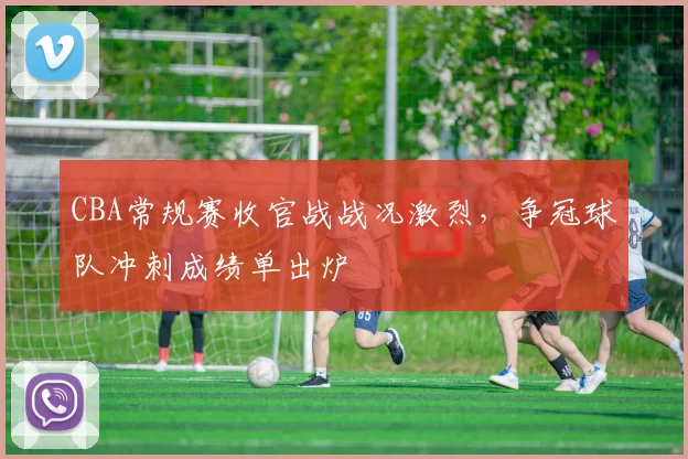CBA常规赛收官战战况激烈，争冠球队冲刺成绩单出炉