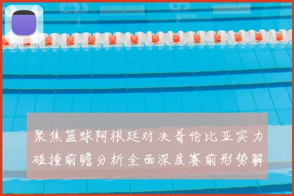 聚焦篮球阿根廷对决哥伦比亚实力碰撞前瞻分析全面深度赛前形势解读