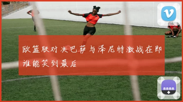 欧篮联对决巴萨与泽尼特激战在即谁能笑到最后