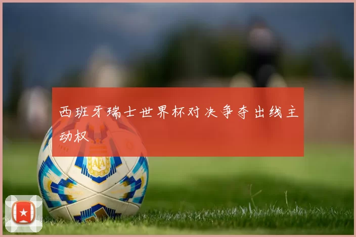 西班牙瑞士世界杯对决争夺出线主动权