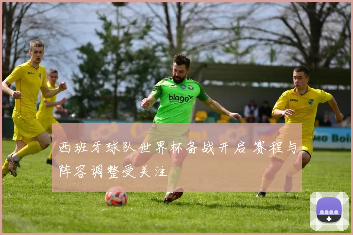 西班牙球队世界杯备战开启 赛程与阵容调整受关注