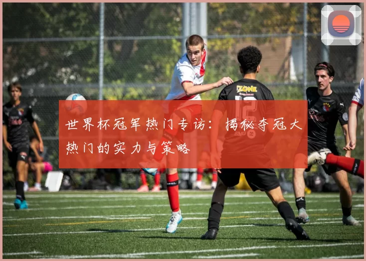 世界杯冠军热门专访:揭秘夺冠大热门的实力与策略