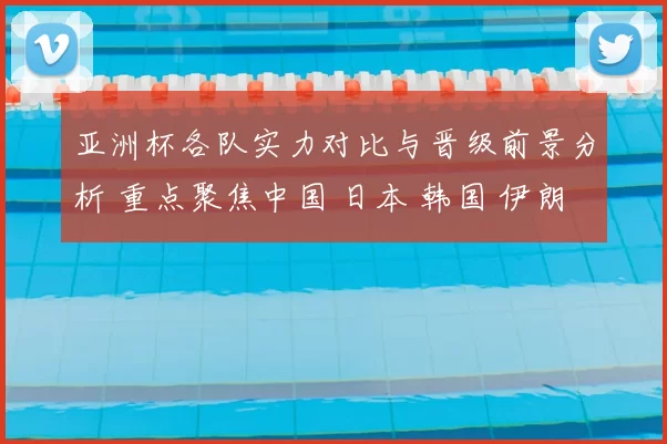 亚洲杯各队实力对比与晋级前景分析 重点聚焦中国 日本 韩国 伊朗等劲旅