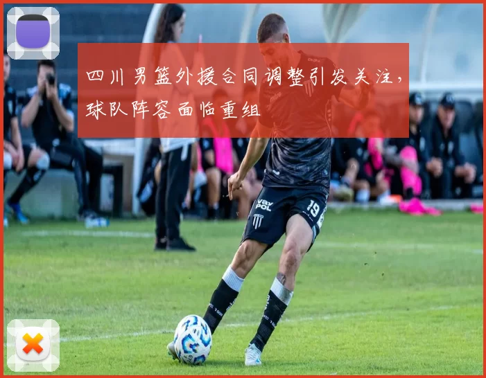 四川男篮外援合同调整引发关注,球队阵容面临重组