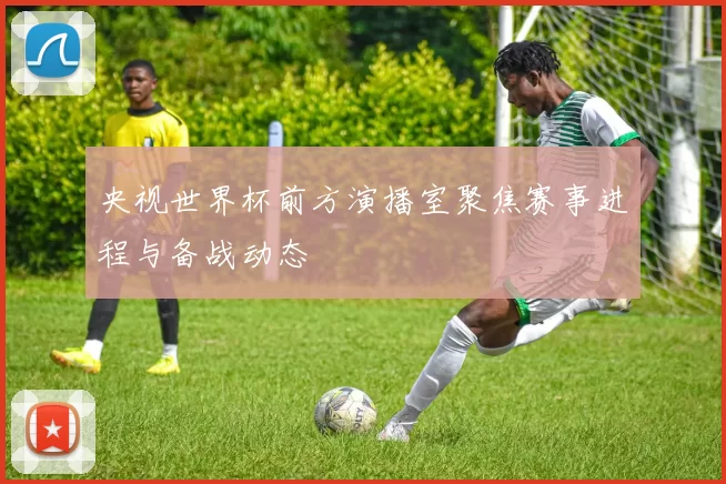 央视世界杯前方演播室聚焦赛事进程与备战动态