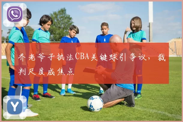 乔老爷子执法CBA关键球引争议，裁判尺度成焦点