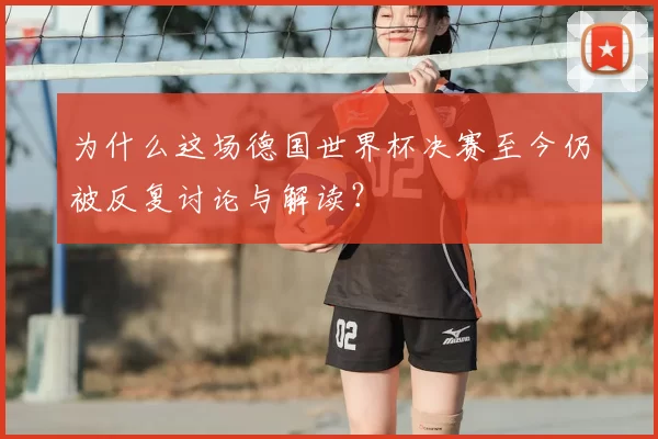为什么这场德国世界杯决赛至今仍被反复讨论与解读？