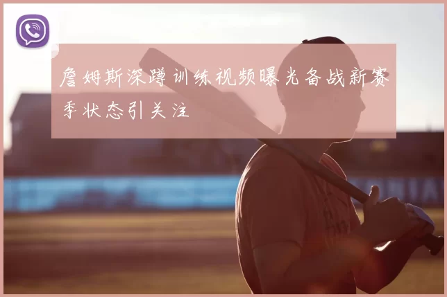 詹姆斯深蹲训练视频曝光备战新赛季状态引关注