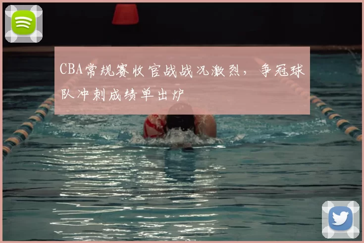 CBA常规赛收官战战况激烈，争冠球队冲刺成绩单出炉