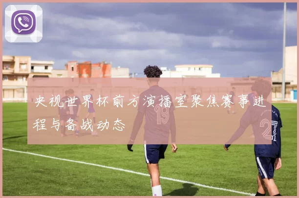 央视世界杯前方演播室聚焦赛事进程与备战动态