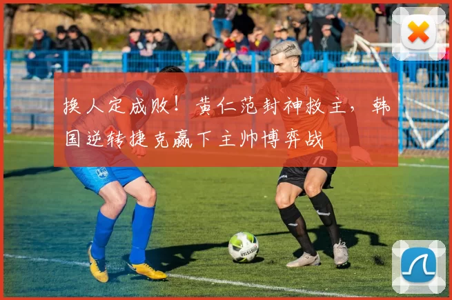换人定成败！黄仁范封神救主，韩国逆转捷克赢下主帅博弈战