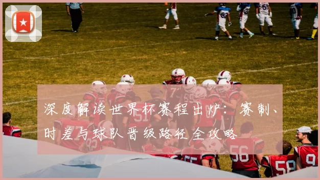 深度解读世界杯赛程出炉:赛制、时差与球队晋级路径全攻略