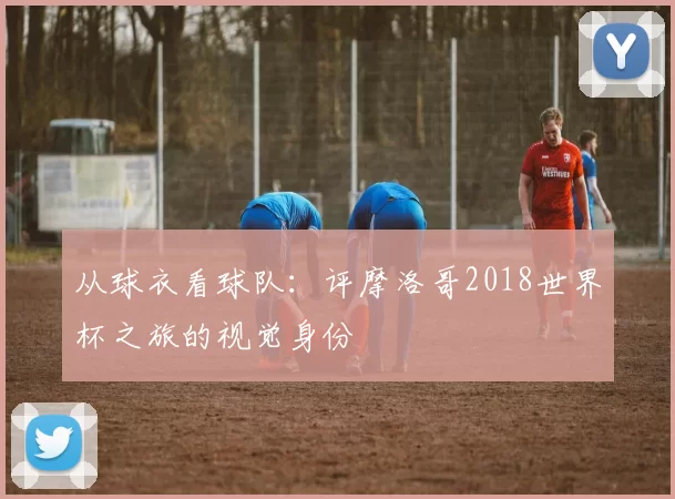 从球衣看球队：评摩洛哥2018世界杯之旅的视觉身份