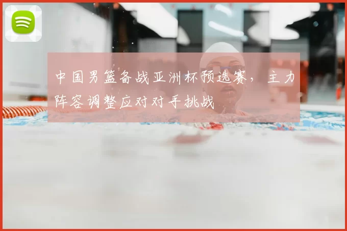 中国男篮备战亚洲杯预选赛，主力阵容调整应对对手挑战