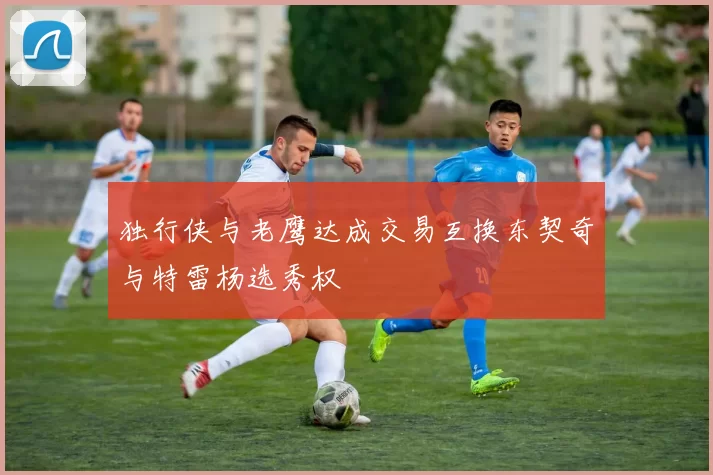 独行侠与老鹰达成交易互换东契奇与特雷杨选秀权