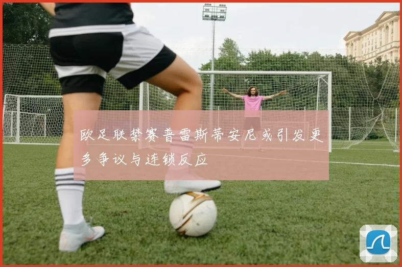 欧足联禁赛普雷斯蒂安尼或引发更多争议与连锁反应