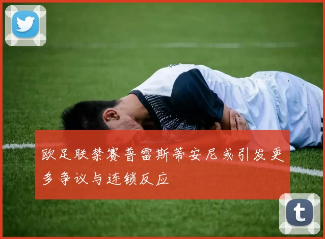 欧足联禁赛普雷斯蒂安尼或引发更多争议与连锁反应