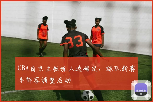 CBA南京主教练人选确定，球队新赛季阵容调整启动