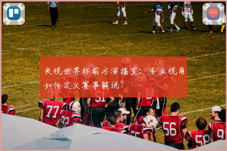 央视世界杯前方演播室：专业视角如何定义赛事解说？