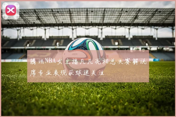 腾讯NBA女主播凡凡亮相总决赛解说席专业表现获球迷关注