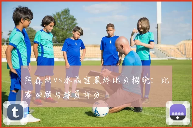 阿森纳vs水晶宫最终比分揭晓:比赛回顾与球员评分