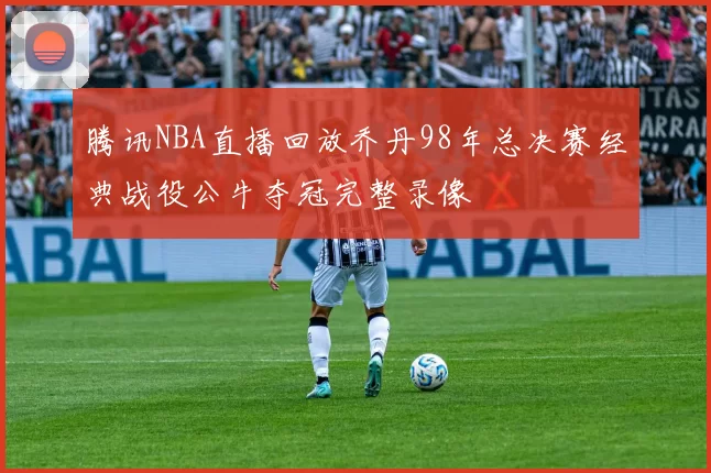 腾讯NBA直播回放乔丹98年总决赛经典战役公牛夺冠完整录像