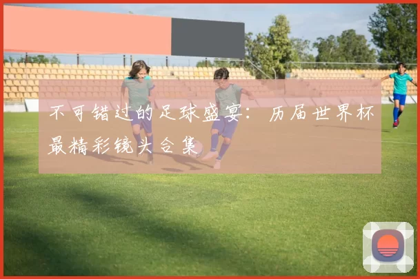 不可错过的足球盛宴：历届世界杯最精彩镜头合集