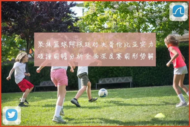 聚焦篮球阿根廷对决哥伦比亚实力碰撞前瞻分析全面深度赛前形势解读