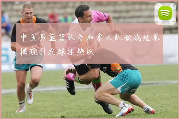 中国男篮蓝队与加拿大队激战结果揭晓引发球迷热议