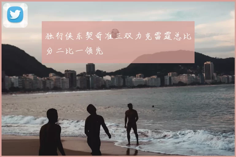 独行侠东契奇准三双力克雷霆总比分二比一领先
