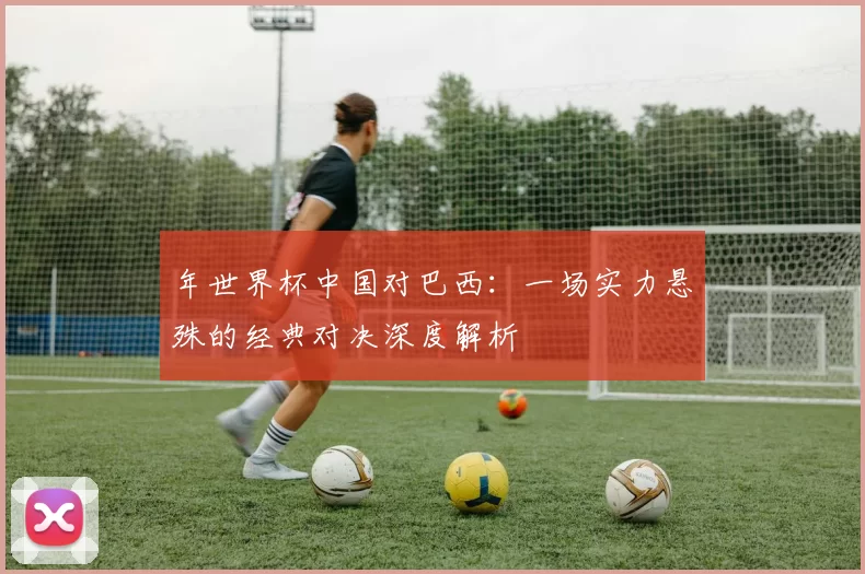 年世界杯中国对巴西:一场实力悬殊的经典对决深度解析
