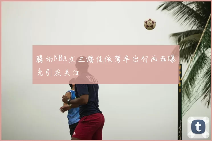 腾讯NBA女主播佳依驾车出行画面曝光引发关注