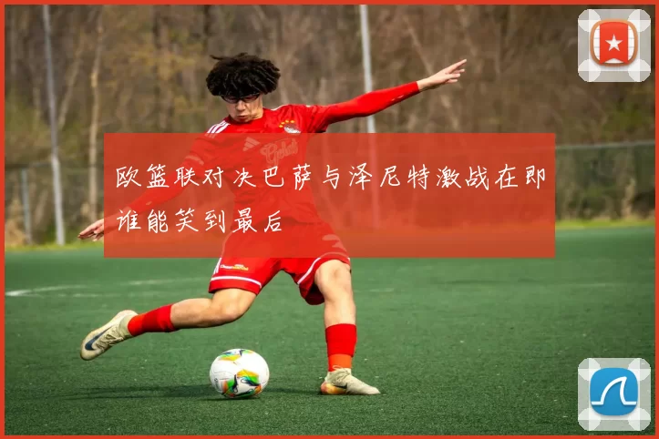 欧篮联对决巴萨与泽尼特激战在即谁能笑到最后
