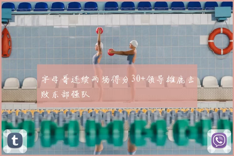 字母哥连续两场得分30+领导雄鹿击败东部强队
