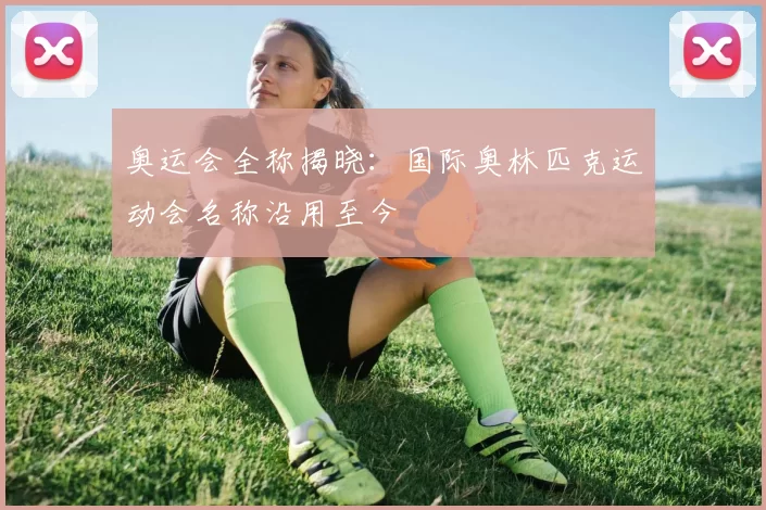 奥运会全称揭晓：国际奥林匹克运动会名称沿用至今