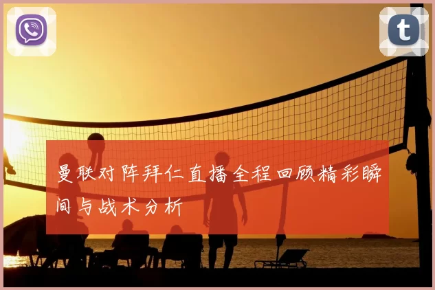 曼联对阵拜仁直播全程回顾精彩瞬间与战术分析