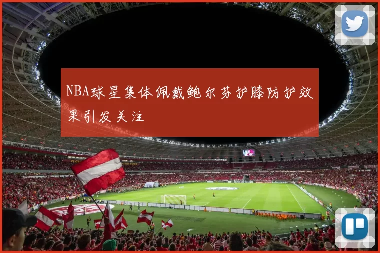 NBA球星集体佩戴鲍尔芬护膝防护效果引发关注