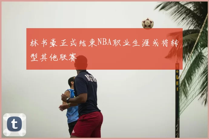林书豪正式结束NBA职业生涯或将转型其他联赛